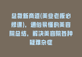 总裁新商道(美业老板必修课)，通俗易懂的美容院总结，解决美容院各种疑难杂症868网课-868网课系统868网课系统