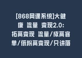 [868网课系统]大健康 流量 变现2.0：拓高变现 流量/成高客单/低粉高变现/只讲落地实战868网课-868网课系统868网课系统