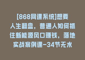 [868网课系统]想要人生翻盘，普通人如何抓住新能源风口赚钱，落地实战案例课-34节无水印868网课-868网课系统868网课系统