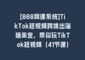 [868网课系统]TikTok短视频跨境出海撸美金，带你玩TikTok短视频（41节课）868网课-868网课系统868网课系统