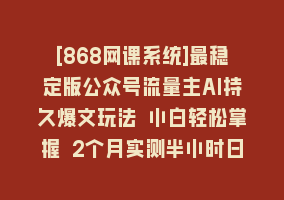 [868网课系统]最稳定版公众号流量主AI持久爆文玩法 小白轻松掌握 2个月实测半小时日入200868网课-868网课系统868网课系统