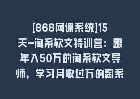 [868网课系统]15天-淘系软文特训营：跟年入50万的淘系软文导师，学习月收过万的淘系软文868网课-868网课系统868网课系统