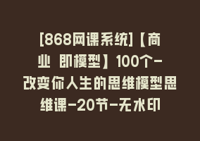 [868网课系统]【商业 即模型】100个-改变你人生的思维模型思维课-20节-无水印868网课-868网课系统868网课系统