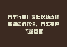 汽车行业抖音短视频直播新媒体必修课，汽车赛道流量运营868网课-868网课系统868网课系统