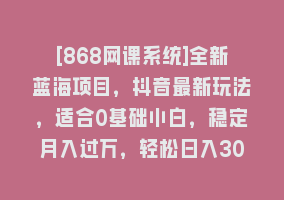 [868网课系统]全新蓝海项目，抖音最新玩法，适合0基础小白，稳定月入过万，轻松日入300＋868网课-868网课系统868网课系统