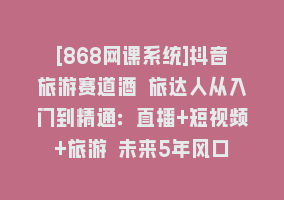 [868网课系统]抖音旅游赛道酒 旅达人从入门到精通：直播+短视频+旅游 未来5年风口868网课-868网课系统868网课系统