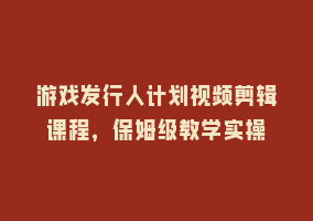 游戏发行人计划视频剪辑课程，保姆级教学实操868网课-868网课系统868网课系统