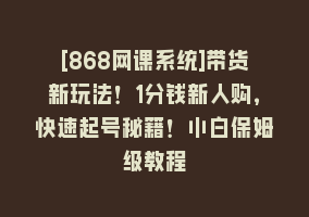 [868网课系统]带货新玩法！1分钱新人购，快速起号秘籍！小白保姆级教程868网课-868网课系统868网课系统