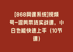 [868网课系统]视频号-混剪带货实战课，小白也能快速上手（10节课）868网课-868网课系统868网课系统