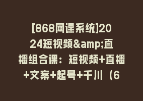 [868网课系统]2024短视频&直播组合课：短视频+直播+文案+起号+千川（67节课）868网课-868网课系统868网课系统