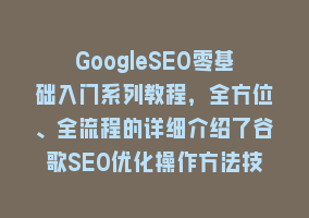 GoogleSEO零基础入门系列教程，全方位、全流程的详细介绍了谷歌SEO优化操作方法技巧868网课-868网课系统868网课系统