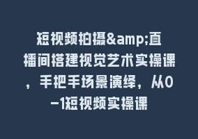 短视频拍摄&直播间搭建视觉艺术实操课，手把手场景演绎，从0-1短视频实操课868网课-868网课系统868网课系统