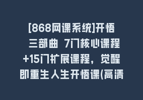 [868网课系统]开悟 三部曲 7门核心课程+15门扩展课程，觉醒即重生人生开悟课(高清无水印)868网课-868网课系统868网课系统