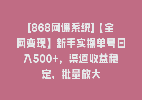 [868网课系统]【全网变现】新手实操单号日入500+，渠道收益稳定，批量放大868网课-868网课系统868网课系统