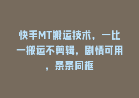 快手MT搬运技术，一比一搬运不剪辑，剧情可用，条条同框868网课-868网课系统868网课系统