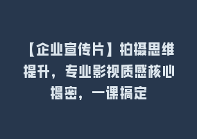 【企业宣传片】拍摄思维提升，专业影视质感核心揭密，一课搞定868网课-868网课系统868网课系统