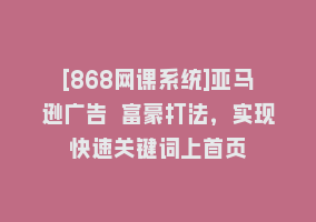 [868网课系统]亚马逊广告 富豪打法，实现快速关键词上首页868网课-868网课系统868网课系统