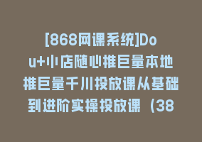 [868网课系统]Dou+小店随心推巨量本地推巨量千川投放课从基础到进阶实操投放课（38节）868网课-868网课系统868网课系统