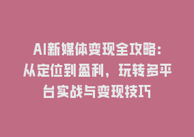 AI新媒体变现全攻略：从定位到盈利，玩转多平台实战与变现技巧868网课-868网课系统868网课系统