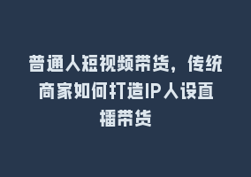 普通人短视频带货，传统商家如何打造IP人设直播带货868网课-868网课系统868网课系统