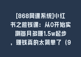 [868网课系统]小红书之检钱课：从0开始实测每月多赚1.5w起步，赚钱真的太简单了（98节）868网课-868网课系统868网课系统