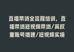 直播带货全流程培训，直播带货短视频带货/高权重账号措建/短视频实操868网课-868网课系统868网课系统