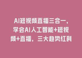 AI短视频直播三合一，学会AI人工智能+短视频+直播，三大趋势红利868网课-868网课系统868网课系统