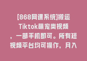 [868网课系统]搬运Tiktok萌宠类视频，一部手机即可。所有短视频平台均可操作，月入3W+868网课-868网课系统868网课系统