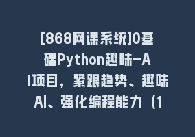 [868网课系统]0基础Python趣味-AI项目，紧跟趋势、趣味Al、强化编程能力（13节课）868网课-868网课系统868网课系统