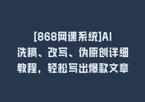 [868网课系统]AI洗稿、改写、伪原创详细教程，轻松写出爆款文章868网课-868网课系统868网课系统