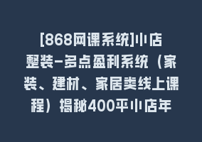 [868网课系统]小店整装-多点盈利系统（家装、建材、家居类线上课程）揭秘400平小店年…868网课-868网课系统868网课系统