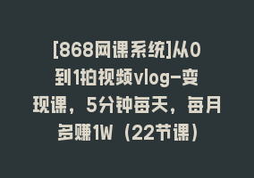 [868网课系统]从0到1拍视频vlog-变现课，5分钟每天，每月多赚1W（22节课）868网课-868网课系统868网课系统