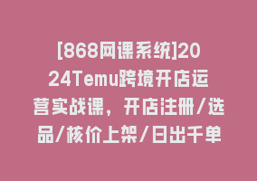 [868网课系统]2024Temu跨境开店运营实战课，开店注册/选品/核价上架/日出千单实战课868网课-868网课系统868网课系统