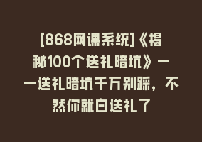 [868网课系统]《揭秘100个送礼暗坑》——送礼暗坑千万别踩，不然你就白送礼了868网课-868网课系统868网课系统