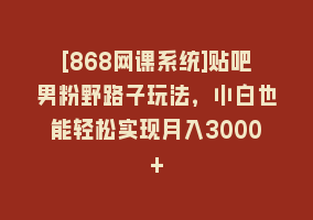 [868网课系统]贴吧男粉野路子玩法，小白也能轻松实现月入3000+868网课-868网课系统868网课系统