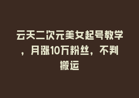 云天二次元美女起号教学，月涨10万粉丝，不判搬运868网课-868网课系统868网课系统