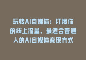 玩转AI自媒体：打爆你的线上流量，最适合普通人的AI自媒体变现方式868网课-868网课系统868网课系统