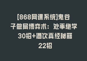 [868网课系统]鬼谷子做局博弈术：处事绝学 30招+酒饮真经秘籍 22招868网课-868网课系统868网课系统