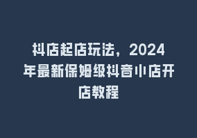 抖店起店玩法，2024年最新保姆级抖音小店开店教程868网课-868网课系统868网课系统