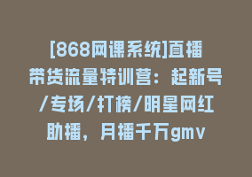 [868网课系统]直播带货流量特训营：起新号/专场/打榜/明星网红助播，月播千万gmv868网课-868网课系统868网课系统