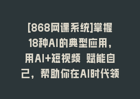 [868网课系统]掌握18种AI的典型应用，用AI+短视频 赋能自己，帮助你在AI时代领先一步868网课-868网课系统868网课系统