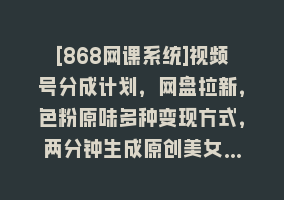 [868网课系统]视频号分成计划，网盘拉新，色粉原味多种变现方式，两分钟生成原创美女…868网课-868网课系统868网课系统