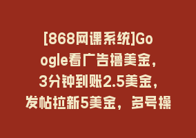 [868网课系统]Google看广告撸美金，3分钟到账2.5美金，发帖拉新5美金，多号操作，日入…868网课-868网课系统868网课系统