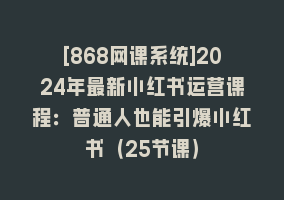 [868网课系统]2024年最新小红书运营课程：普通人也能引爆小红书（25节课）868网课-868网课系统868网课系统