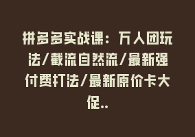 拼多多实战课：万人团玩法/截流自然流/最新强付费打法/最新原价卡大促..868网课-868网课系统868网课系统