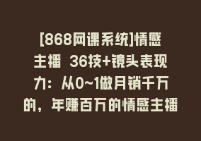 [868网课系统]情感主播 36技+镜头表现力：从0~1做月销千万的，年赚百万的情感主播-37节868网课-868网课系统868网课系统