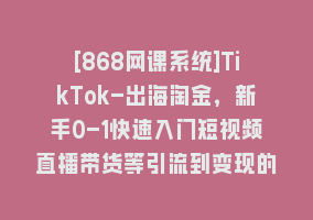 [868网课系统]TikTok-出海淘金，新手0-1快速入门短视频直播带货等引流到变现的知识868网课-868网课系统868网课系统