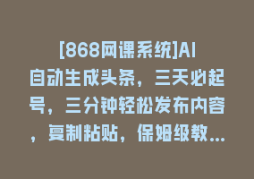 [868网课系统]AI自动生成头条，三天必起号，三分钟轻松发布内容，复制粘贴，保姆级教…868网课-868网课系统868网课系统