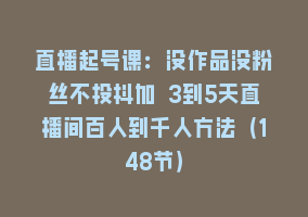 直播起号课：没作品没粉丝不投抖加 3到5天直播间百人到千人方法（148节）868网课-868网课系统868网课系统