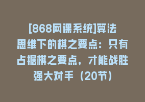 [868网课系统]算法思维下的棋之要点：只有占据棋之要点，才能战胜强大对手（20节）868网课-868网课系统868网课系统